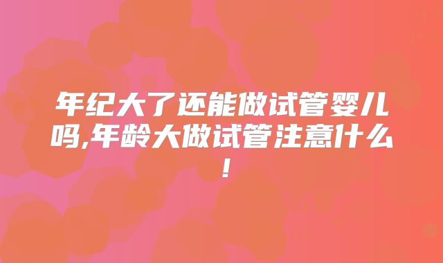 年纪大了还能做试管婴儿吗,年龄大做试管注意什么!