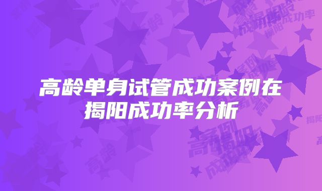 高龄单身试管成功案例在揭阳成功率分析
