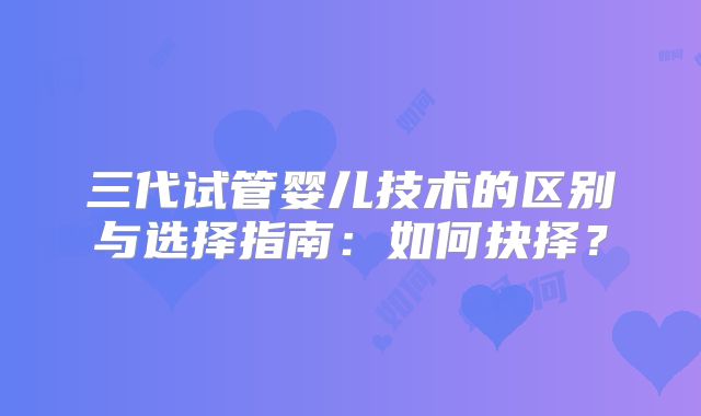 三代试管婴儿技术的区别与选择指南：如何抉择？
