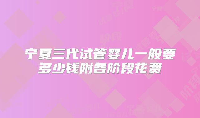 宁夏三代试管婴儿一般要多少钱附各阶段花费