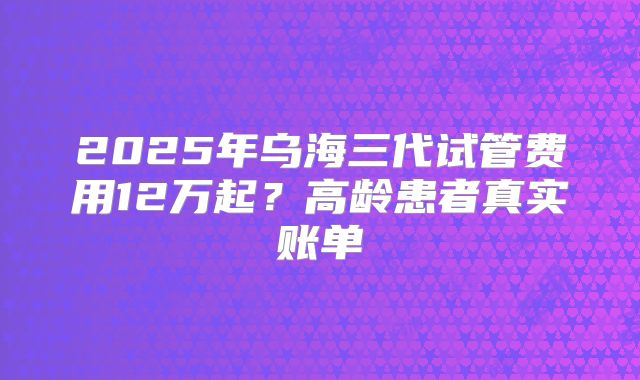 2025年乌海三代试管费用12万起?高龄患者真实账单