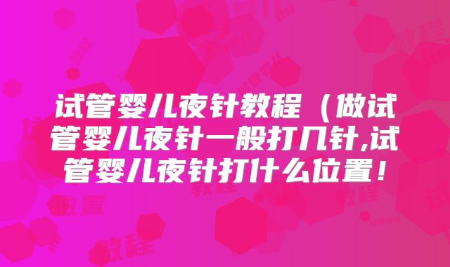 试管婴儿夜针教程（做试管婴儿夜针一般打几针,试管婴儿夜针打什么位置！