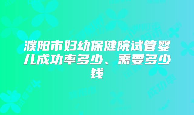 濮阳市妇幼保健院试管婴儿成功率多少、需要多少钱