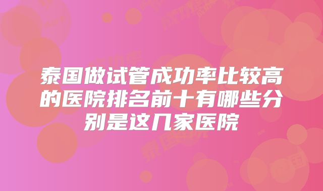 泰国做试管成功率比较高的医院排名前十有哪些分别是这几家医院