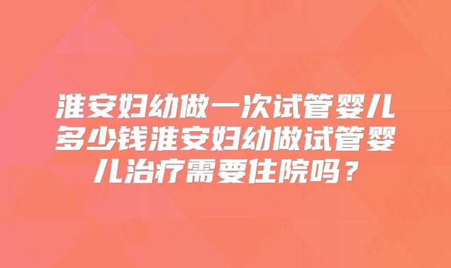 淮安妇幼做一次试管婴儿多少钱淮安妇幼做试管婴儿治疗需要住院吗？