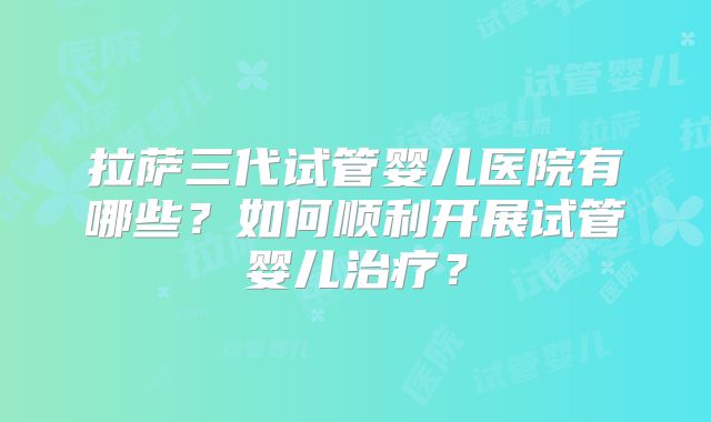 拉萨三代试管婴儿医院有哪些？如何顺利开展试管婴儿治疗？
