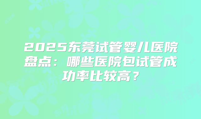 2025东莞试管婴儿医院盘点：哪些医院包试管成功率比较高？