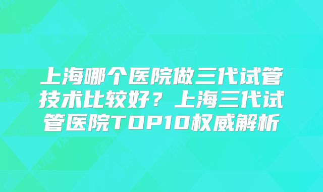 上海哪个医院做三代试管技术比较好？上海三代试管医院TOP10权威解析
