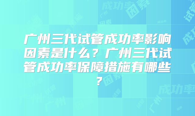 广州三代试管成功率影响因素是什么?广州三代试管成功率保障措施有哪些?