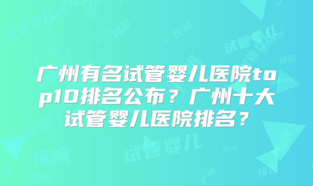 广州有名试管婴儿医院top10排名公布?广州十大试管婴儿医院排名?