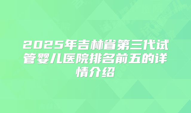 2025年吉林省第三代试管婴儿医院排名前五的详情介绍