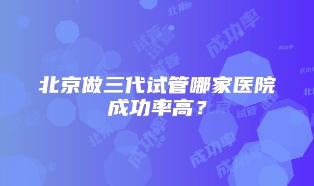 北京做三代试管哪家医院成功率高？