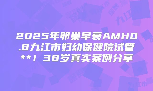 2025年卵巢早衰AMH0.8九江市妇幼保健院试管**！38岁真实案例分享