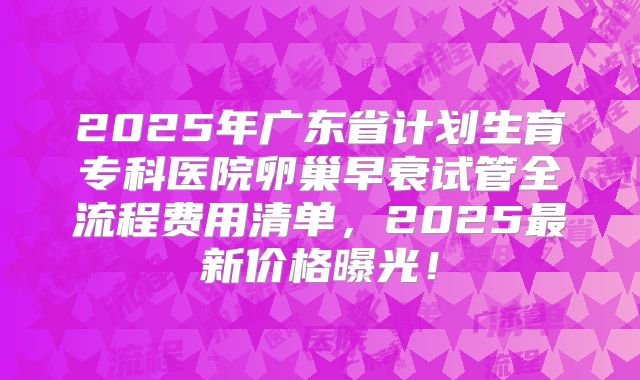 2025年广东省计划生育专科医院卵巢早衰试管全流程费用清单，2025最新价格曝光！