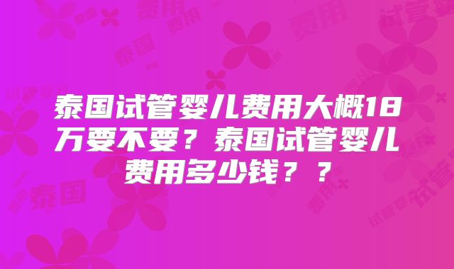 泰国试管婴儿费用大概18万要不要？泰国试管婴儿费用多少钱？？