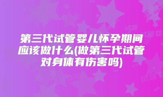 第三代试管婴儿怀孕期间应该做什么(做第三代试管对身体有伤害吗)