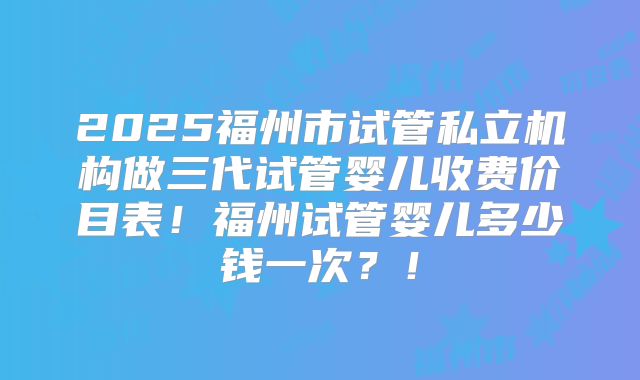 2025福州市试管私立机构做三代试管婴儿收费价目表！福州试管婴儿多少钱一次？！