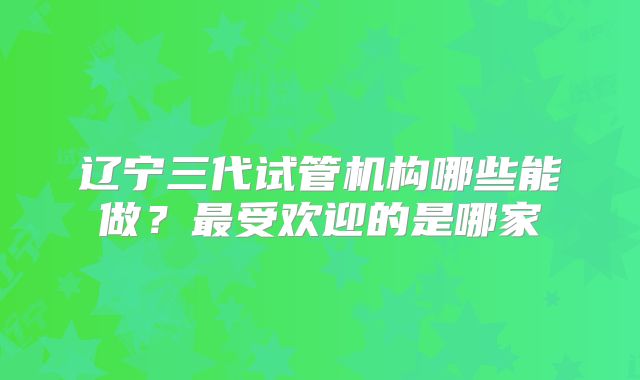 辽宁三代试管机构哪些能做？最受欢迎的是哪家