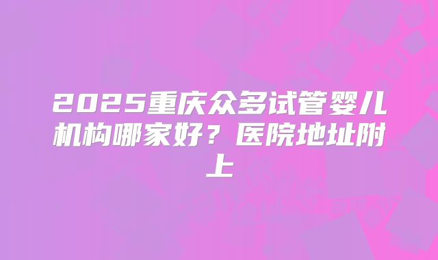 2025重庆众多试管婴儿机构哪家好？医院地址附上