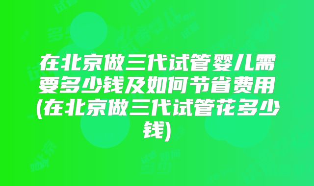 在北京做三代试管婴儿需要多少钱及如何节省费用(在北京做三代试管花多少钱)