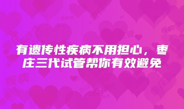 有遗传性疾病不用担心，枣庄三代试管帮你有效避免