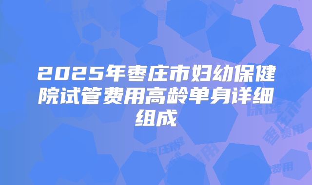 2025年枣庄市妇幼保健院试管费用高龄单身详细组成