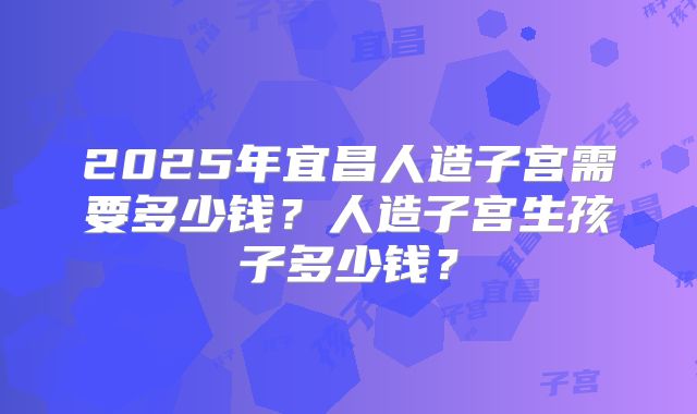 2025年宜昌人造子宫需要多少钱？人造子宫生孩子多少钱？