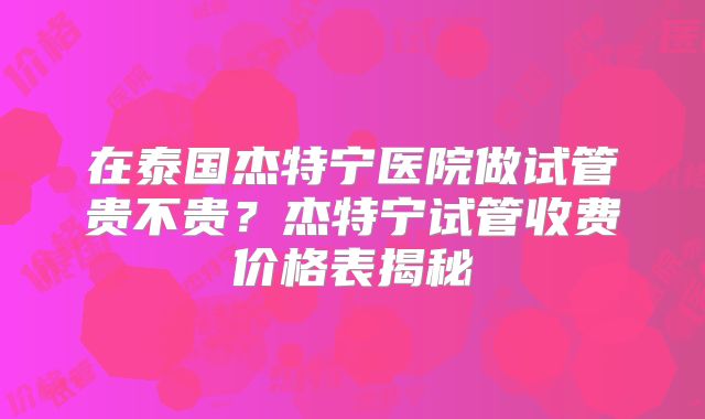 在泰国杰特宁医院做试管贵不贵？杰特宁试管收费价格表揭秘