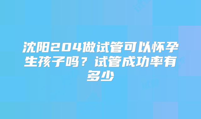 沈阳204做试管可以怀孕生孩子吗？试管成功率有多少