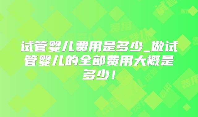 试管婴儿费用是多少_做试管婴儿的全部费用大概是多少！