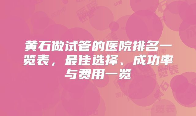 黄石做试管的医院排名一览表，最佳选择、成功率与费用一览
