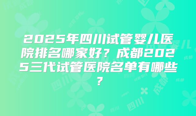 2025年四川试管婴儿医院排名哪家好？成都2025三代试管医院名单有哪些？
