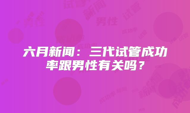 六月新闻:三代试管成功率跟男性有关吗?