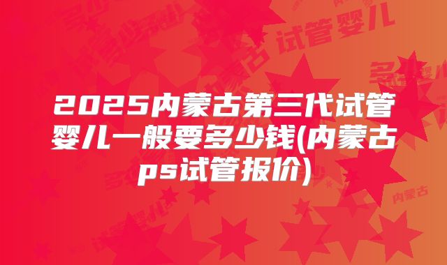 2025内蒙古第三代试管婴儿一般要多少钱(内蒙古ps试管报价)