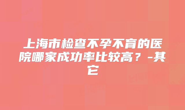 上海市检查不孕不育的医院哪家成功率比较高？-其它