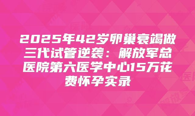 2025年42岁卵巢衰竭做三代试管逆袭：解放军总医院第六医学中心15万花费怀孕实录