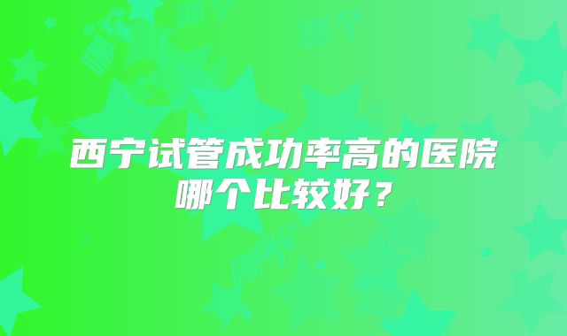 西宁试管成功率高的医院哪个比较好?