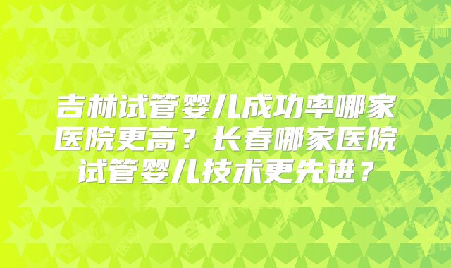 吉林试管婴儿成功率哪家医院更高？长春哪家医院试管婴儿技术更先进？