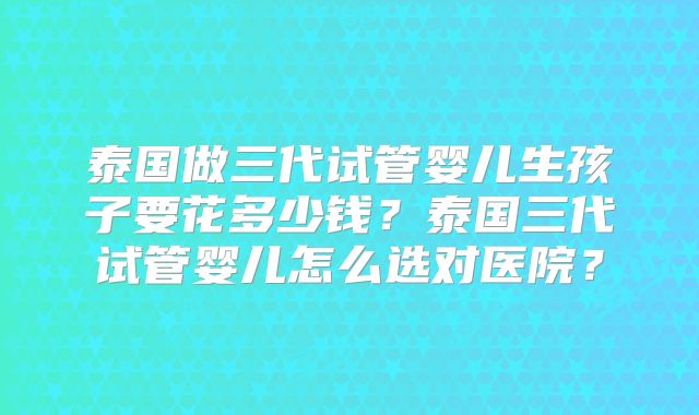 泰国做三代试管婴儿生孩子要花多少钱？泰国三代试管婴儿怎么选对医院？