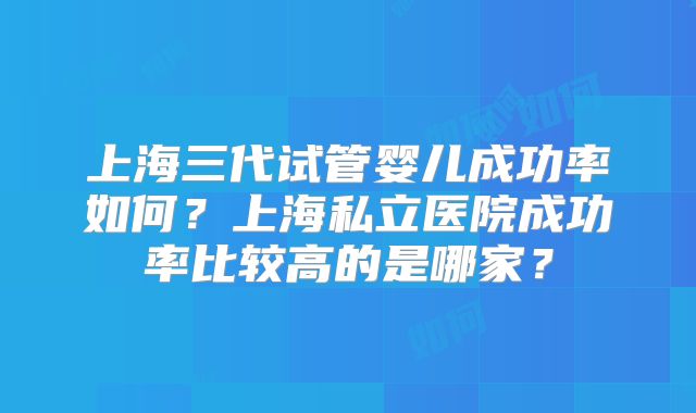 上海三代试管婴儿成功率如何？上海私立医院成功率比较高的是哪家？