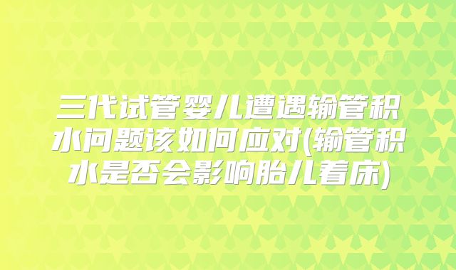 三代试管婴儿遭遇输管积水问题该如何应对(输管积水是否会影响胎儿着床)
