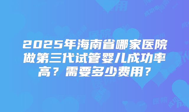 2025年海南省哪家医院做第三代试管婴儿成功率高？需要多少费用？