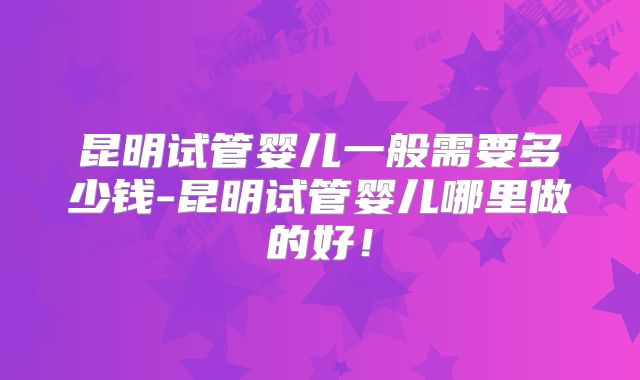 昆明试管婴儿一般需要多少钱-昆明试管婴儿哪里做的好！