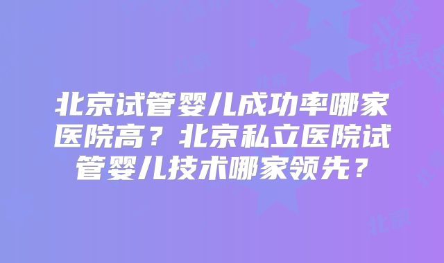北京试管婴儿成功率哪家医院高？北京私立医院试管婴儿技术哪家领先？