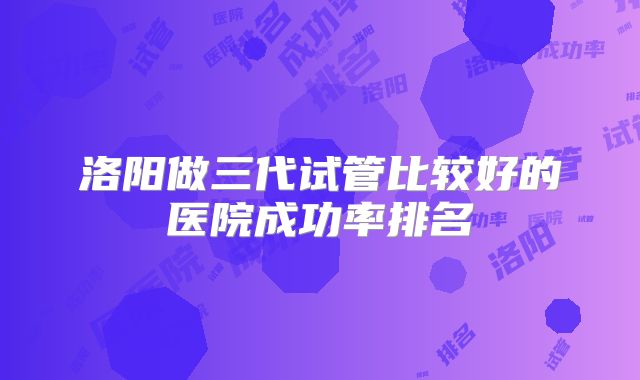 洛阳做三代试管比较好的医院成功率排名