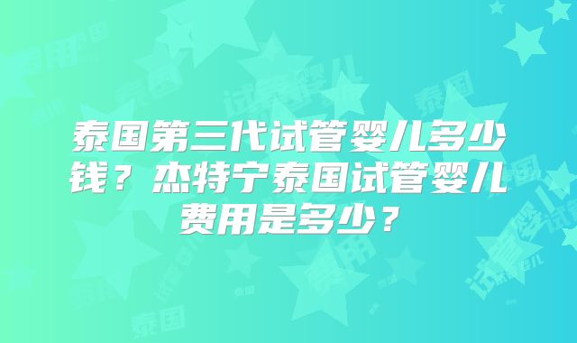 泰国第三代试管婴儿多少钱？杰特宁泰国试管婴儿费用是多少？