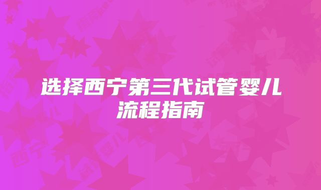 选择西宁第三代试管婴儿流程指南