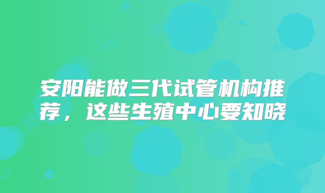 安阳能做三代试管机构推荐，这些生殖中心要知晓