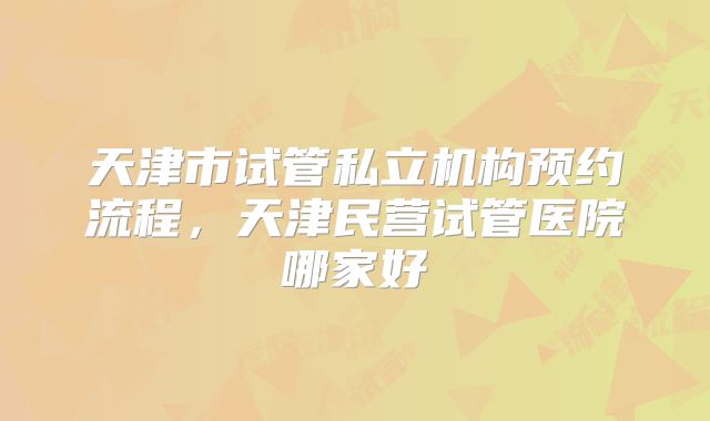 天津市试管私立机构预约流程,天津民营试管医院哪家好
