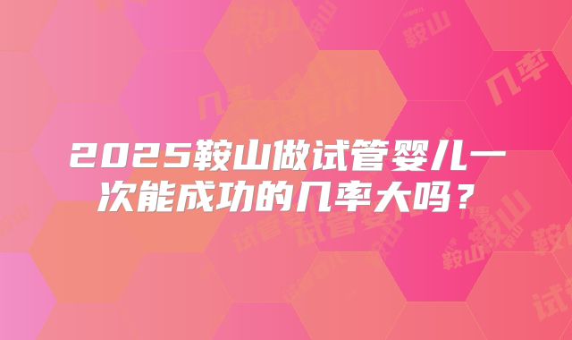 2025鞍山做试管婴儿一次能成功的几率大吗?